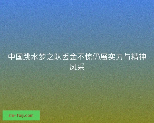 中国跳水梦之队丢金不惊仍展实力与精神风采