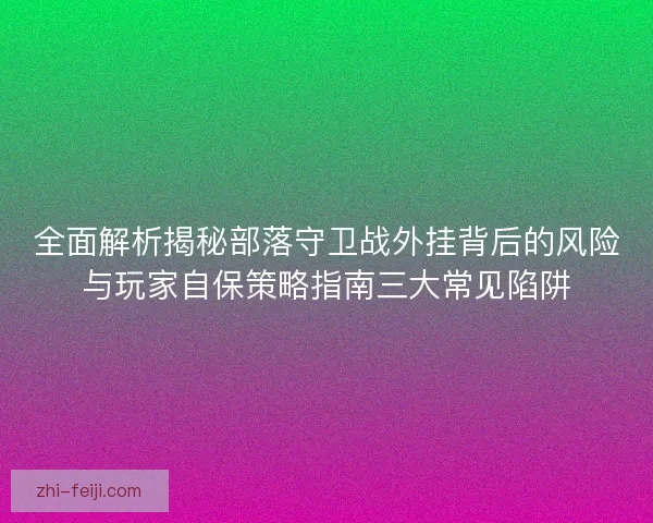全面解析揭秘部落守卫战外挂背后的风险与玩家自保策略指南三大常见陷阱 全面解析揭秘部落守卫战外挂背后的风险与玩家自保策略指南三大常见陷阱