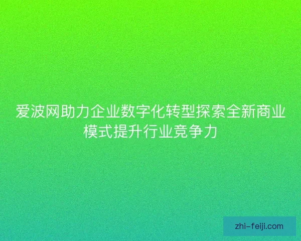 爱波网助力企业数字化转型探索全新商业模式提升行业竞争力