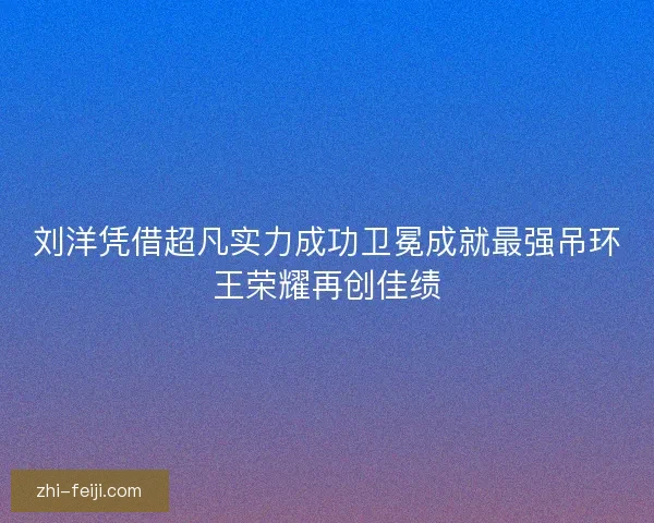 刘洋凭借超凡实力成功卫冕成就最强吊环王荣耀再创佳绩 刘洋凭借超凡实力成功卫冕成就最强吊环王荣耀再创佳绩