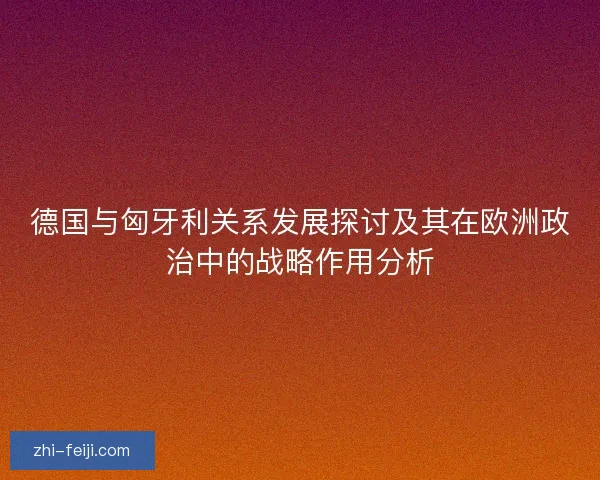德国与匈牙利关系发展探讨及其在欧洲政治中的战略作用分析 德国与匈牙利关系发展探讨及其在欧洲政治中的战略作用分析