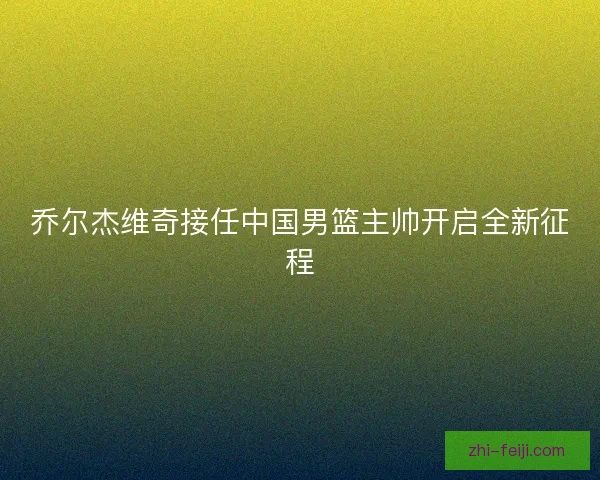 乔尔杰维奇接任中国男篮主帅开启全新征程