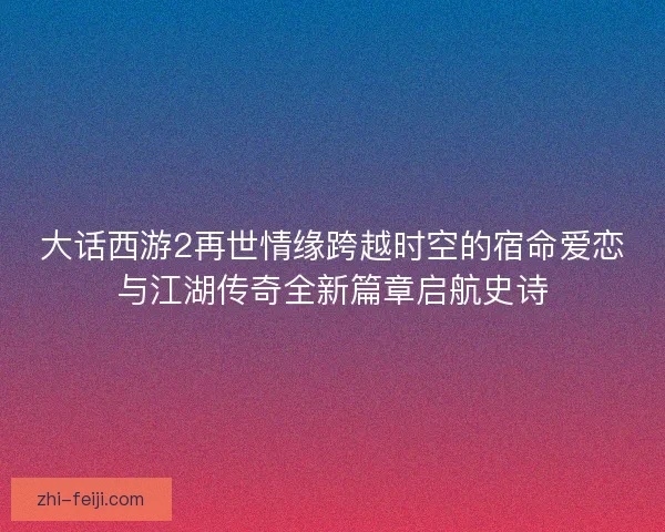 大话西游2再世情缘跨越时空的宿命爱恋与江湖传奇全新篇章启航史诗