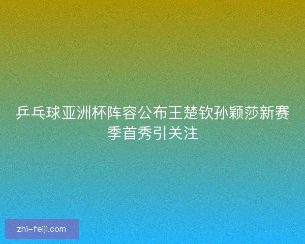 乒乓球亚洲杯阵容公布王楚钦孙颖莎新赛季首秀引关注