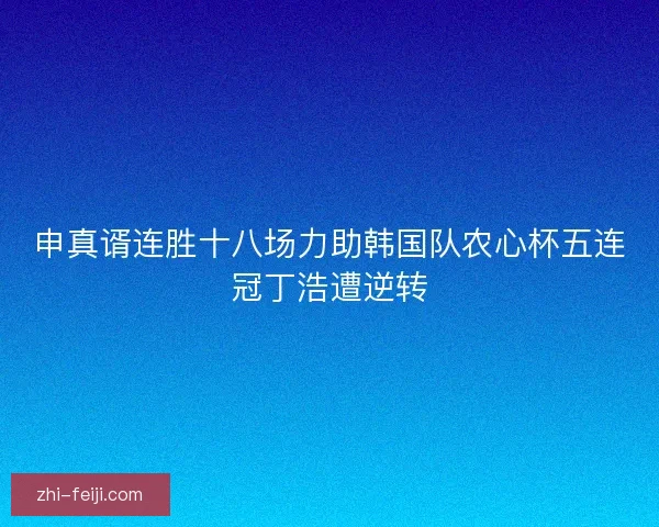 申真谞连胜十八场力助韩国队农心杯五连冠丁浩遭逆转