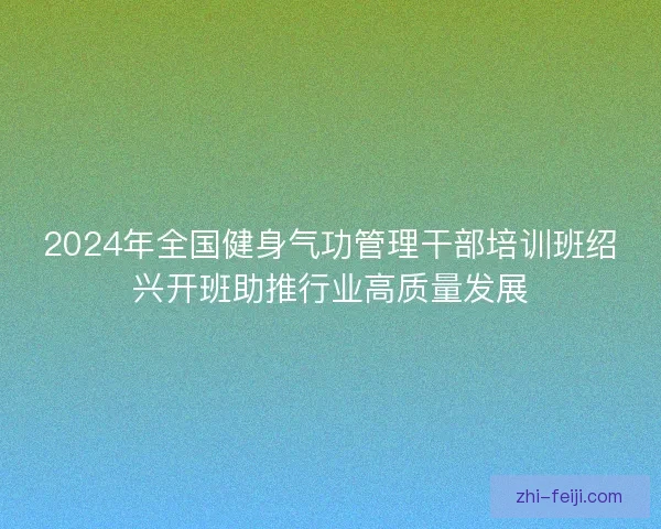 2024年全国健身气功管理干部培训班绍兴开班助推行业高质量发展 2024年全国健身气功管理干部培训班绍兴开班助推行业高质量发展
