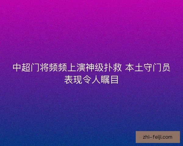 中超门将频频上演神级扑救 本土守门员表现令人瞩目 中超门将频频上演神级扑救 本土守门员表现令人瞩目