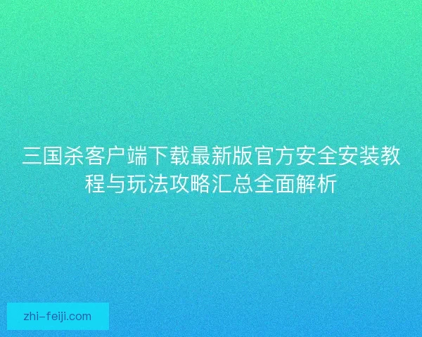 三国杀客户端下载最新版官方安全安装教程与玩法攻略汇总全面解析 三国杀客户端下载最新版官方安全安装教程与玩法攻略汇总全面解析