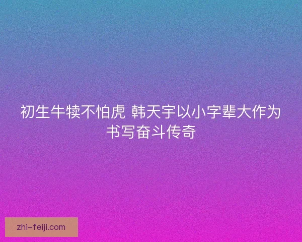 初生牛犊不怕虎 韩天宇以小字辈大作为书写奋斗传奇 初生牛犊不怕虎 韩天宇以小字辈大作为书写奋斗传奇