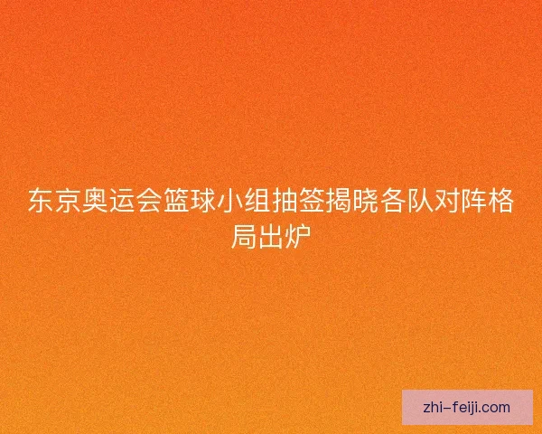 东京奥运会篮球小组抽签揭晓各队对阵格局出炉 东京奥运会篮球小组抽签揭晓各队对阵格局出炉