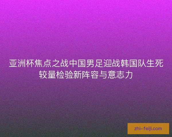 亚洲杯焦点之战中国男足迎战韩国队生死较量检验新阵容与意志力 亚洲杯焦点之战中国男足迎战韩国队生死较量检验新阵容与意志力