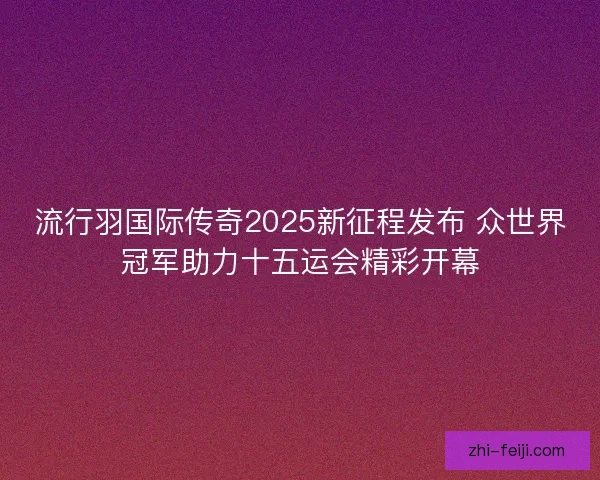 流行羽国际传奇2025新征程发布 众世界冠军助力十五运会精彩开幕