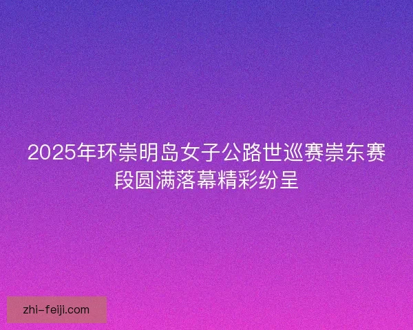 2025年环崇明岛女子公路世巡赛崇东赛段圆满落幕精彩纷呈