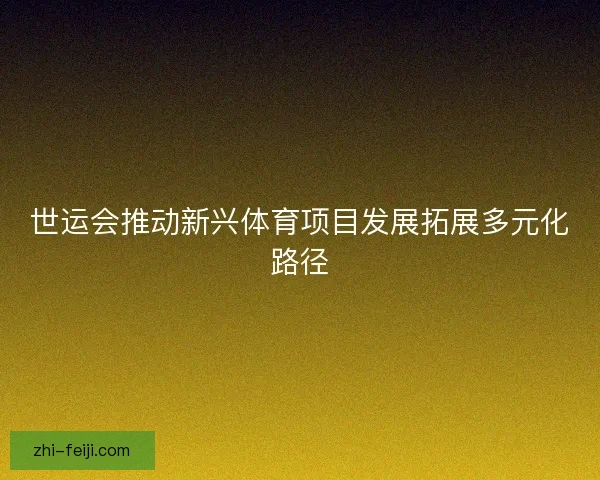世运会推动新兴体育项目发展拓展多元化路径
