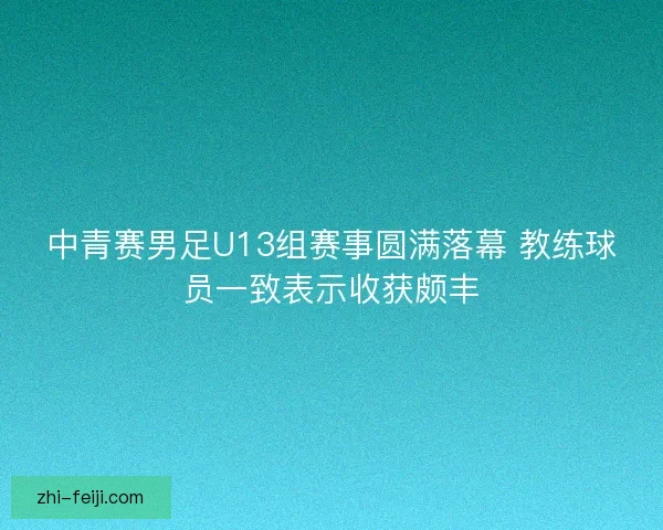中青赛男足U13组赛事圆满落幕 教练球员一致表示收获颇丰